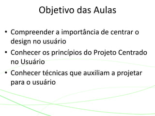 • Compreender a importância de centrar o
design no usuário
• Conhecer os princípios do Projeto Centrado
no Usuário
• Conhecer técnicas que auxiliam a projetar
para o usuário
Objetivo das Aulas
 