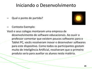 25
– Qual o ponto de partida?
– Contexto Exemplo:
Você e seus colegas montaram uma empresa de
desenvolvimento de software educacionais. Ao ouvir o
professor comentar que existem poucos softwares para o
Tablet PC, vocês resolveram inovar e desenvolver softwares
para este dispositivo. Como todos os participantes gostam
muito de Inteligência Artificial, resolveram que o primeiro
produto seria para auxiliar os alunos nesta matéria.
Iniciando o Desenvolvimento
 