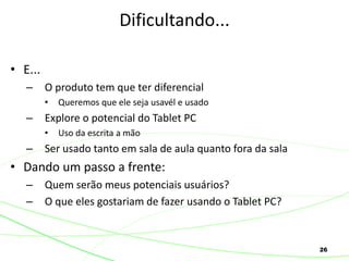 26
• E...
– O produto tem que ter diferencial
• Queremos que ele seja usavél e usado
– Explore o potencial do Tablet PC
• Uso da escrita a mão
– Ser usado tanto em sala de aula quanto fora da sala
• Dando um passo a frente:
– Quem serão meus potenciais usuários?
– O que eles gostariam de fazer usando o Tablet PC?
Dificultando...
 