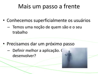 • Conhecemos superficialmente os usuários
– Temos uma noção de quem são e o seu
trabalho
• Precisamos dar um próximo passo
– Definir melhor a aplicação. O que vamos
desenvolver?
Mais um passo a frente
 