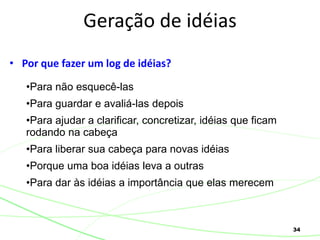 34
• Por que fazer um log de idéias?
Geração de idéias
•Para não esquecê-las
•Para guardar e avaliá-las depois
•Para ajudar a clarificar, concretizar, idéias que ficam
rodando na cabeça
•Para liberar sua cabeça para novas idéias
•Porque uma boa idéias leva a outras
•Para dar às idéias a importância que elas merecem
 