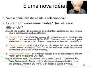 36
• Vale a pena investir na idéia selecionada?
• Existem softwares semelhantes? Qual vai ser o
diferencial?
É uma nova idéia?
Através da análise de aplicações semelhantes, verificou-se três formas
para a entrada dos símbolos lógicos:
1) Teclado Físico: os símbolos lógicos são mapeados para caracteres do
teclado, como no sistema ALFie, Café, Gateway, que usam o & para
simbolizar o conector , o LLProver, que usa a seqüência / , e o MIB; e
2) Teclado Virtual: os símbolos lógicos são disponibilizados através de
botões, como no sistema Tarski´s World (em uma janela flutuante) e
WinKE (em uma barra de ferramenta);
3) Interação com Menu: os símbolos lógicos são disponibilizados em um
menu, como no sistema DC Proof.
Alguns sistemas estão disponíveis para a Web, como é o caso do ALFie,
Café, Gateway e LLProver, outros são para ambientes desktop, como
por exemplo, Aristotle, DC Proof, MIB, Tarski´s World e WinKE.
 