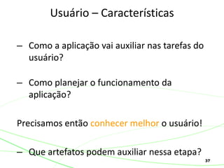 37
– Como a aplicação vai auxiliar nas tarefas do
usuário?
– Como planejar o funcionamento da
aplicação?
Precisamos então conhecer melhor o usuário!
– Que artefatos podem auxiliar nessa etapa?
Usuário – Características
 