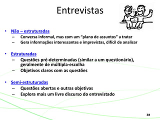 38
• Não – estruturadas
– Conversa informal, mas com um “plano de assuntos” a tratar
– Gera informações interessantes e imprevistas, difícil de analisar
• Estruturadas
– Questões pré-determinadas (similar a um questionário),
geralmente de múltipla-escolha
– Objetivos claros com as questões
• Semi-estruturadas
– Questões abertas e outras objetivas
– Explora mais um livre discurso do entrevistado
Entrevistas
 