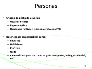 40
• Criação de perfis de usuários
– Usuários fictícios
– Representativos
– Usado para motivar e guiar os membros ao PCD
• Descrição de características como:
– Educação
– Habilidades
– Profissão
– Idade
– Características pessoais como: se gosta de esportes, hobby, estado civil,
etc.
Personas
 
