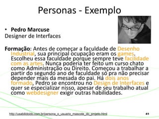 41
• Pedro Marcuse
Designer de Interfaces
Formação: Antes de começar a faculdade de Desenho
Industrial, sua principal ocupação eram os games.
Escolheu essa faculdade porque sempre teve facilidade
com as artes. Nunca poderia ter feito um curso chato
como Administração ou Direito. Começou a trabalhar a
partir do segundo ano de faculdade só pra não precisar
depender mais da mesada do pai. Há dois anos
formado, Pedro se encontrou no Design de Interfaces e
quer se especializar nisso, apesar de seu trabalho atual
como webdesigner exigir outras habilidades.
Personas - Exemplo
http://usabilidoido.com.br/persona_o_usuario_mascote_do_projeto.html
 