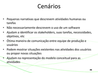 46
• Pequenas narrativas que descrevem atividades humanas ou
tarefas
• Não necessariamente descrevem o uso de um software
• Ajudam a identificar os stakeholders, suas tarefas, necessidades,
objetivos, etc
• Ótima maneira de comunicação entre equipe de produção e
usuários
• Podem mostrar situações existentes nas atividades dos usuários
ou propor novas situações
• Ajudam na representação do modelo conceitual para as
atividades
Cenários
 