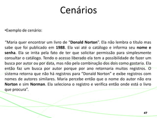 47
•Exemplo de cenário:
“Maria quer encontrar um livro de “Donald Norton”. Ela não lembra o título mas
sabe que foi publicado em 1988. Ela vai até o catálogo e informa seu nome e
senha. Ela se irrita pela fato de ter que solicitar permissão para simplesmente
consultar o catálogo. Tendo o acesso liberado ela tem a possibilidade de fazer um
busca por autor ou por data, mas não pela combinação dos dois como gostaria. Ela
então faz um busca por autor porque por ano retornaria muitos registros. O
sistema retorna que não há registros para “Donald Norton” e exibe registros com
nomes de autores similares. Maria percebe então que o nome do autor não era
Norton e sim Norman. Ela seleciona o registro e verifica então onde está o livro
que procura”.
Cenários
 
