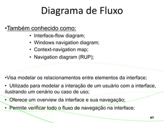 67
Diagrama de Fluxo
•Também conhecido como:
• Interface-flow diagram;
• Windows navigation diagram;
• Context-navigation map;
• Navigation diagram (RUP);
•Visa modelar os relacionamentos entre elementos da interface;
• Utilizado para modelar a interação de um usuário com a interface,
ilustrando um cenário ou caso de uso;
• Oferece um overview da interface e sua navegação;
• Permite verificar todo o fluxo de navegação na interface;
 