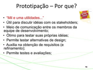 70
Prototipação – Por que?
• “Mil e uma utilidades...”
• Útil para discutir idéias com os stakeholders;
• Meio de comunicação entre os membros da
equipe de desenvolvimento;
• Ótimo para testar suas próprias idéias;
• Permite testar alternativas de design;
• Auxilia na obtenção de requisitos (e
refinamento);
• Permite testes e avaliações;
 