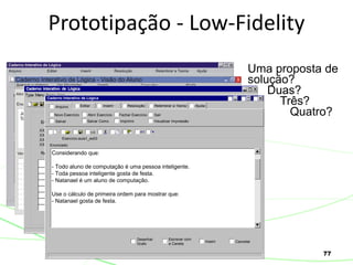 77
Prototipação - Low-Fidelity
Uma proposta de
solução?
Duas?
Três?
Quatro?
Caderno Interativo de Lógica
Exercício:aula1_ex03
Considerando que:
- Todo aluno de computação é uma pessoa inteligente.
- Toda pessoa inteligente gosta de festa.
- Natanael é um aluno de computação.
Use o cálculo de primeira ordem para mostrar que:
- Natanael gosta de festa.
Enunciado:
Escrever com
a Caneta
Inserir
Desenhar
Grafo
Cancelar
Abrir Exercício Fechar Exercício
Arquivo
Novo Exercício
Salvar Como ImprimirSalvar Visualizar Impressão
Editar Inserir Resolução Relembrar a Teoria Ajuda
Sair
 