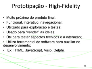 79
Prototipação - High-Fidelity
• Muito próximo do produto final;
• Funcional, interativo, navegacional;
• Utilizado para exploração e testes;
• Usado para “vender” as idéias;
• Útil para testar aspectos técnicos e a interação;
• Utiliza ferramental de software para auxiliar no
desenvolvimento;
• Ex: HTML, JavaScript, Visio, Delphi.
 