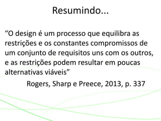 “O design é um processo que equilibra as
restrições e os constantes compromissos de
um conjunto de requisitos uns com os outros,
e as restrições podem resultar em poucas
alternativas viáveis”
Rogers, Sharp e Preece, 2013, p. 337
Resumindo...
 