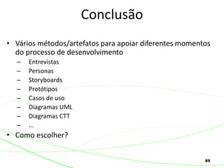 89
• Vários métodos/artefatos para apoiar diferentes momentos
do processo de desenvolvimento
– Entrevistas
– Personas
– Storyboards
– Protótipos
– Casos de uso
– Diagramas UML
– Diagramas CTT
– ...
• Como escolher?
Conclusão
 