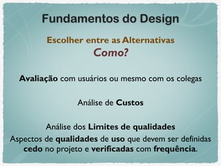 Fundamentos do Design
Escolher entre as Alternativas 
Como?
Avaliação com usuários ou mesmo com os colegas
Análise de Custos
Análise dos Limites de qualidades
Aspectos de qualidades de uso que devem ser definidas
cedo no projeto e verificadas com frequência.
 