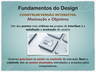 Fundamentos do Design
CONSTRUIRVERSÃO INTERATIVA: 
Motivação e Objetivos
Um dos pontos mais críticos no projeto de interface é a
satisfação e aceitação do usuário
Usuários precisam se sentir no controle da interação. Sem o
controle eles se sentem frustrados, intimidados e ameados pelos
computadores.
 