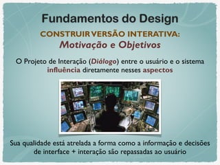 Fundamentos do Design
CONSTRUIRVERSÃO INTERATIVA: 
Motivação e Objetivos
O Projeto de Interação (Diálogo) entre o usuário e o sistema
influência diretamente nesses aspectos
Sua qualidade está atrelada a forma como a informação e decisões
de interface + interação são repassadas ao usuário
 