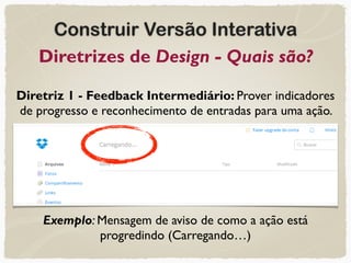 Construir Versão Interativa
Diretrizes de Design - Quais são?
Diretriz 1 - Feedback Intermediário: Prover indicadores
de progresso e reconhecimento de entradas para uma ação.
Exemplo: Mensagem de aviso de como a ação está
progredindo (Carregando…)
 