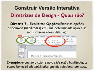 Construir Versão Interativa
Diretrizes de Design - Quais são?
Diretriz 7 - Explicitar Opções: Exibir as opções
disponíveis (habilitadas) em uma determinada ação e as
indisponíveis (desabilitadas).
Exemplo: enquanto o colar e novo slide estão habilitados, os
outros ícones só são habilitados quando selecionar um texto.
 