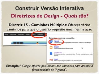Construir Versão Interativa
Diretrizes de Design - Quais são?
Diretriz 15 - Caminhos Múltiplos: Ofereça vários
caminhos para que o usuário requisite uma mesma ação
Exemplo:A Google oferece pelo menos dois caminhos para acessar a
funcionalidade de “Agenda”.
 