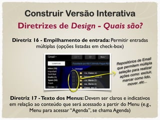 Construir Versão Interativa
Diretrizes de Design - Quais são?
Diretriz 16 - Empilhamento de entrada: Permitir entradas
múltiplas (opções listadas em check-box)
Diretriz 17 -Texto dos Menus: Devem ser claros e indicativos
em relação ao conteúdo que será acessado a partir do Menu (e.g.,
Menu para acessar “Agenda”, se chama Agenda)
Repositórios de Email
que permitem múltipla
seleção para realizar
ações como: excluir,
marcar como lido,
mover..etc...
 