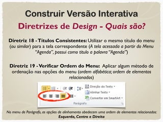 Construir Versão Interativa
Diretrizes de Design - Quais são?
Diretriz 18 -Títulos Consistentes: Utilizar o mesmo título do menu
(ou similar) para a tela correspondente (A tela acessada a partir do Menu
“Agenda”, possui como titulo a palavra “Agenda”)
Diretriz 19 -Verificar Ordem do Menu: Aplicar algum método de
ordenação nas opções do menu (ordem alfabética; ordem de elementos
relacionados)
No menu de Parágrafo, as opções de alinhamento obedecem uma ordem de elementos relacionados:
Esquerda, Centro e Direita
 
