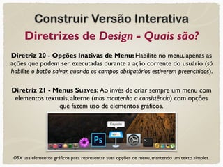 Construir Versão Interativa
Diretrizes de Design - Quais são?
Diretriz 20 - Opções Inativas de Menu: Habilite no menu, apenas as
ações que podem ser executadas durante a ação corrente do usuário (só
habilite o botão salvar, quando os campos obrigatórios estiverem preenchidos).
Diretriz 21 - Menus Suaves: Ao invés de criar sempre um menu com
elementos textuais, alterne (mas mantenha a consistência) com opções
que fazem uso de elementos gráficos.
OSX usa elementos gráficos para representar suas opções de menu, mantendo um texto simples.
 