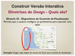 Construir Versão Interativa
Diretrizes de Design - Quais são?
Diretriz 25 - Dispositivos de Controle deVisualização:
Permita que o usuário configure os parâmetros para executar uma
ação.
Exemplo: Google maps dispõe de recurso de Zoom para controle de visualização.
 