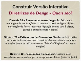 Construir Versão Interativa
Diretrizes de Design - Quais são?
Diretriz 28 – Reconhecer erros de grafia: Exiba uma
mensagem de notificação/erro quando o usuário digitar alguma
informação de forma incorreta (digitação do ano com 2 dígitos,
quando a entrada solicita 4 dígitos)
Diretriz 29 – Evite o uso de Comandos Similares: Não utilize
comandos similares para que o usuário não se confunda durante a
interação (evitar de utilizar os termos “Salvar” e “Registrar” na mesma
interface)
Diretriz 30 – ComandosTruncados: O sistema deve
reconhecer o comando a partir das primeiras letras (auto-complete)
 