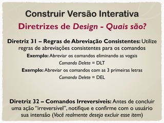 Construir Versão Interativa
Diretrizes de Design - Quais são?
Diretriz 31 – Regras de Abreviação Consistentes: Utilize
regras de abreviações consistentes para os comandos
Exemplo: Abreviar os comandos eliminando as vogais
Comando Delete = DLT
Exemplo: Abreviar os comandos com as 3 primeiras letras
Comando Delete = DEL
Diretriz 32 – Comandos Irreversíveis: Antes de concluir
uma ação “irreversível”, notifique e confirme com o usuário
sua intensão (Você realmente deseja excluir esse item)
 
