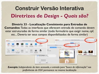 Construir Versão Interativa
Diretrizes de Design - Quais são?
Diretriz 33 - Localização Consistente para Entradas de
Comandos: Todas as interfaces que oferecem entrada de comando devem
estar estruturadas de forma similar (todo formulário que exigir nome, cpf,
etc... Deveria ter seus campos disponibilizados de forma similar)
Exemplo: Independente do item acessado, a entrada para “busca de informação” nas
preferências do OSX permanece na mesma localização
 
