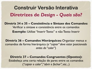 Construir Versão Interativa
Diretrizes de Design - Quais são?
Diretriz 34 e 35 – Consistência e Sintaxe dos Comandos:
Verificar a sintaxe e consistência entre os comandos
Exemplo: Utilize “Inserir Texto” e não Texto Inserir
Diretriz 36 – Comandos Hierárquicos: Organizar menus e
comandos de forma hierárquica (o “copiar” deve estar posicionado
antes do “colar”)
Diretriz 37 – Comandos Congruentes (Opostos):
Estabeleça uma certa relação de pares entre os comandos
(“copiar e colar”;“abrir e fechar”; etc...)
 