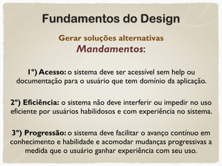 Fundamentos do Design
Gerar soluções alternativas 
Mandamentos:
1º) Acesso: o sistema deve ser acessível sem help ou
documentação para o usuário que tem domínio da aplicação.
2º) Eficiência: o sistema não deve interferir ou impedir no uso
eficiente por usuários habilidosos e com experiência no sistema.
3º) Progressão: o sistema deve facilitar o avanço contínuo em
conhecimento e habilidade e acomodar mudanças progressivas a
medida que o usuário ganhar experiência com seu uso.
 