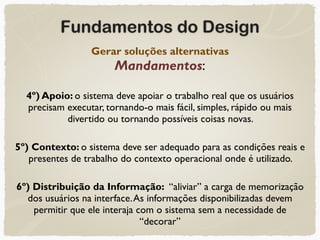 Fundamentos do Design
Gerar soluções alternativas 
Mandamentos:
4º) Apoio: o sistema deve apoiar o trabalho real que os usuários
precisam executar, tornando-o mais fácil, simples, rápido ou mais
divertido ou tornando possíveis coisas novas.
5º) Contexto: o sistema deve ser adequado para as condições reais e
presentes de trabalho do contexto operacional onde é utilizado.
6º) Distribuição da Informação: “aliviar” a carga de memorização
dos usuários na interface.As informações disponibilizadas devem
permitir que ele interaja com o sistema sem a necessidade de
“decorar”
 