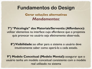 Fundamentos do Design
Gerar soluções alternativas 
Mandamentos:
7º) “Psicologia” dos Materiais/Serventia (Affordance):
utilizar elementos na interface cujo affordance que o projetista
quis provocar no usuário seja efetivamente observada.
8º)Visibilidade: ao olhar para o sistema o usuário deve
intuitivamente saber como operá-lo a cada estado.
9º) Modelo Conceitual (Modelo Mental): assegurar que o
usuário tenha um modelo conceitual consistente com o modelo
real utilizado no sistema
 