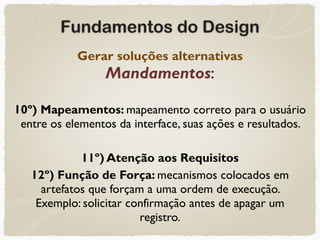 Fundamentos do Design
Gerar soluções alternativas 
Mandamentos:
10º) Mapeamentos: mapeamento correto para o usuário
entre os elementos da interface, suas ações e resultados.
11º) Atenção aos Requisitos
12º) Função de Força: mecanismos colocados em
artefatos que forçam a uma ordem de execução.  
Exemplo: solicitar confirmação antes de apagar um
registro.
 