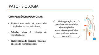 PATOFISIOLOGIA
COMPLACÊNCIA PULMONAR
• Sistema em série → soma das
complacências das estruturas;
• Pulmão rígido → redução de
complacência;
• Distensibilidade torácica reduzida-
obesidade e cifoescoliose;
Maior geração de
pressão e necessidades
de energia dos
músculos respiratórios
para qualquer volume
corrente
 