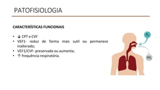 PATOFISIOLOGIA
CARACTERÍSTICAS FUNCIONAIS
• ↓ CPT e CVF
• VEF1- reduz de forma mais sutil
inalterado;
• VEF1/CVF- preservada ou aumenta;
• ↑ frequência respiratória.
ou permanece
 