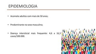 EPIDEMIOLOGIA
• Acomete adultos com mais de 50 anos;
• Predominante no sexo masculino;
• Doença intersticial mais frequente: 4,6 a 16,3
casos/100.000.
 