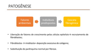 PATOGÊNESE
• Liberação de fatores de crescimento pelas células epiteliais→ recrutamento de
fibroblastos;
• Fibroblastos → mioblasto= deposição excessiva de colágeno;
• Substituição do parênquima normal por fibrose.
Fatores
ambientais
Indivíduos
predispostos
Cascata
fibrogênica
 