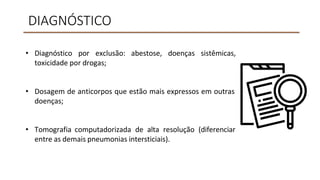 DIAGNÓSTICO
• Diagnóstico por exclusão: abestose, doenças sistêmicas,
toxicidade por drogas;
• Dosagem de anticorpos que estão mais expressos em outras
doenças;
• Tomografia computadorizada de alta resolução (diferenciar
entre as demais pneumonias intersticiais).
 