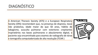 DIAGNÓSTICO
A American Thoracic Society (ATS) e a European Respiratory
Society (ERS) recomendam que, na presença de dispneia, tosse
não produtiva, idade maior do que 50 anos, hábito de
tabagismo, ausculta pulmonar com estertores crepitantes
inspiratórios nas bases pulmonares e abaulamento digital, o
paciente seja encaminhado para exames de radiografia de tórax
e tomografia computadorizada de alta resolução (TCAR )
 