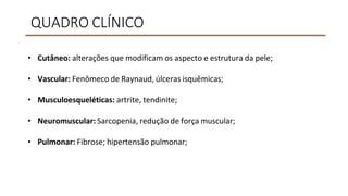 QUADRO CLÍNICO
• Cutâneo: alterações que modificam os aspecto e estrutura da pele;
• Vascular: Fenômeco de Raynaud, úlceras isquêmicas;
• Musculoesqueléticas: artrite, tendinite;
• Neuromuscular: Sarcopenia, redução de força muscular;
• Pulmonar: Fibrose; hipertensão pulmonar;
 