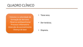 QUADRO CLÍNICO
• Tosse seca;
• Dor torácica;
• Dispneia.
- Volume e a velocidade de
formação do derrame
- Reserva cardiopulmonar
-Processo inflamatório
-Extensão do acometimento
-Doença de base
 