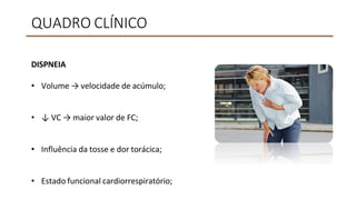 QUADRO CLÍNICO
DISPNEIA
• Volume → velocidade de acúmulo;
• ↓ VC → maior valor de FC;
• Influência da tosse e dor torácica;
• Estado funcional cardiorrespiratório;
 