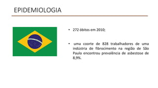 EPIDEMIOLOGIA
• 272 óbitos em 2010;
• uma coorte de 828 trabalhadores de uma
indústria de fibrocimento na região de São
Paulo encontrou prevalência de asbestose de
8,9%.
 