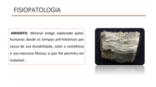 FISIOPATOLOGIA
AMIANTO- Mineral antigo explorado pelos
humanos desde os tempos pré-históricos por
causa de sua durabilidade, calor e resistência
e sua natureza fibrosa, o que lhe permitiu ser
maleável.
 