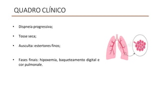 QUADRO CLÍNICO
• Dispneia progressiva;
• Tosse seca;
• Ausculta: estertores finos;
• Fases finais: hipoxemia, baqueteamento digital e
cor pulmonale.
 