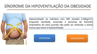 SÍNDROME DA HIPOVENTILAÇÃO DA OBESIDADE
Hipoventilação no indivíduo com IMC elevado (>30kg/m2),
enquanto acordado, associada à presença de distúrbio
respiratório do sono quando não pode ser atribuída a outras
causas que levem à hipoventilação.
HIPOXEMIA HIPERCAPNIA
 