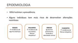 EPIDEMIOLOGIA
• Difícil estimar a prevalência;
• Alguns indivíduos tem mais
restritivas:
risco de desenvolver alterações
IDOSOS
↑ Incidência de
algumas doenças
MULHERES
↑ Incidência de
sarcoidose;
fibrose
idiopática?
OBESOS
↓volumes
pulmonares
atribuída a
obesidade central
FUMANTES
↑ incidência de
fibrose idiopática
 